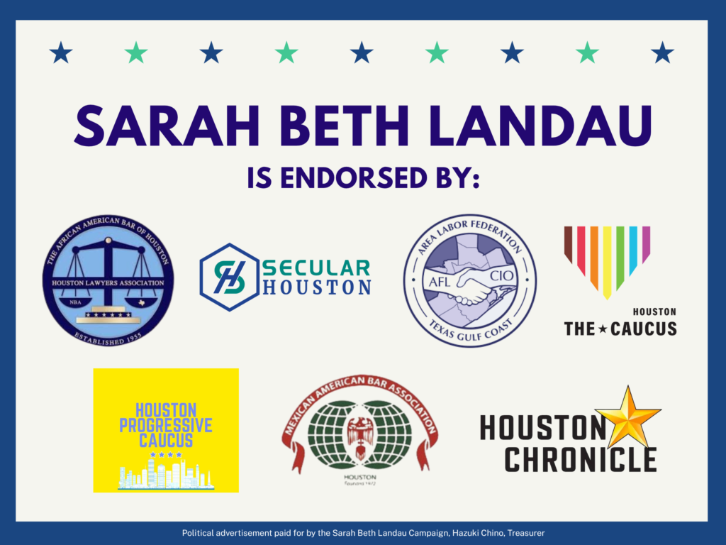 Sarah Beth Landau is endorsed by African American Bar of Houston, Secular Houston, Texas Gulf Coast Area Labor Federation AFL-CIO, Houston The Caucus, Houston Progressive Caucus, Mexican American Bar Association of Houston, and the Houston Chronicle
